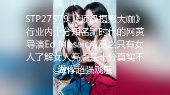 STP27579 《顶级摄影大咖》行业内十分知名新时代的网黄导演Ed Mosaic精品之只有女人了解女人亮点是十分真实不做作超强观感