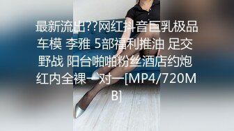 最新流出??网红抖音巨乳极品车模 李雅 5部福利推油 足交 野战 阳台啪啪粉丝酒店约炮 红内全裸一对一[MP4/720MB]