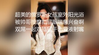 超美的俄罗斯女孩室外阳光浴被帅哥按摩扣屁眼喘息兴奋啊双屌一起双插猛干出爱液射嘴里