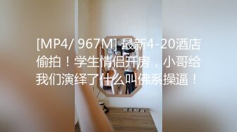 [MP4/ 967M] 最新4-20酒店偷拍！学生情侣开房，小哥给我们演绎了什么叫佛系操逼！