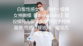 ✿白皙性感女神✿身材一级棒女神嫩模〖fitnessbaby〗现役模特儿要求按摩师给予特殊服务 性感蜂腰翘臀，顶级尤物反差