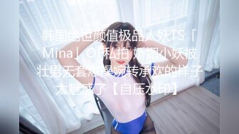 韩国绝世颜值极品人妖TS「Mina」OF私拍 娇媚小妖被壮男无套爆操婉转承欢的样子太魅惑了【自压水印】