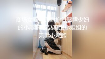 商场女厕全景偷拍包臀裙少妇的小黑鲍 极品高跟小姐姐的无毛小嫩鲍