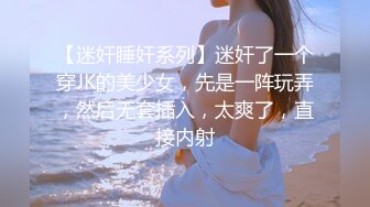 【迷奸睡奸系列】迷奸了一个穿JK的美少女，先是一阵玩弄，然后无套插入，太爽了，直接内射