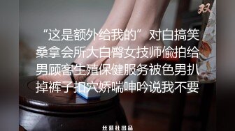 “这是额外给我的”对白搞笑桑拿会所大白臀女技师偸拍给男顾客生殖保健服务被色男扒掉裤子扣穴娇喘呻吟说我不要