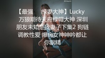 【最强❤️绿妻大神】Lucky✿ 万狼期待天府绿帽大神 深圳朋友未知是我妻子下集2 狗链调教性爱 爆肏女神呻吟都让你飙精