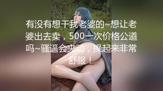 有没有想干我老婆的~想让老婆出去卖，500一次价格公道吗~骚逼会夹动，操起来非常舒服！