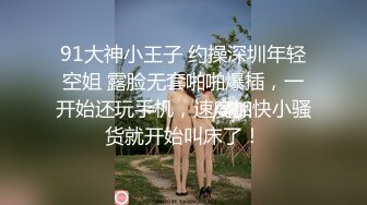 91大神小王子 约操深圳年轻空姐 露脸无套啪啪爆插，一开始还玩手机，速度加快小骚货就开始叫床了！