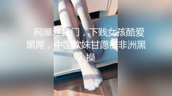 ✿网曝泄露门，下贱女孩酷爱黑屌，中国软妹甘愿被非洲黑人操