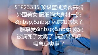 STP23335 顶级蜜桃美臀高端外围美女 腰细胸大身材一流&nbsp;&nbsp;舔屌扣穴妹子一脸享受&nbsp;&nbsp;我要被操死了太爽了 操到高潮呼吸急促爽翻了