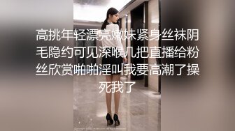 高挑年轻漂亮嫩妹紧身丝袜阴毛隐约可见深喉几把直播给粉丝欣赏啪啪淫叫我要高潮了操死我了