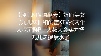 【淫乱KTV嗨翻天】娇俏美女『九儿妹』和闺蜜KTV找两个大叔玩群P，大叔大会实力把九儿妹操喷水了