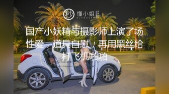 国产小妖精与摄影师上演了场性爱，道具自慰，再用黑丝给打飞机啪啪