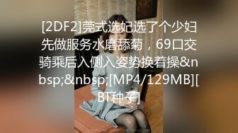 [2DF2]莞式选妃选了个少妇先做服务水磨舔菊，69口交骑乘后入侧入姿势换着操&nbsp;&nbsp;[MP4/129MB][BT种子]