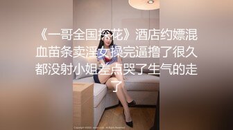 《一哥全国探花》酒店约嫖混血苗条卖淫女操完逼撸了很久都没射小姐差点哭了生气的走了