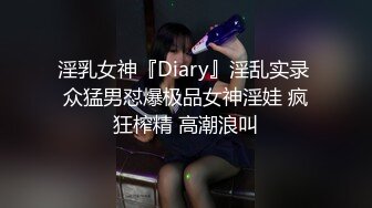 淫乳女神『Diary』淫乱实录 众猛男怼爆极品女神淫娃 疯狂榨精 高潮浪叫