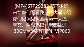 [MP4]STP29382 茄子少妇 来给你们看看我这个大逼，给你们见识见识全网第一大逼，拳交、两根鸡巴一起都插过，30CM大鸡巴狂插！ VIP0600