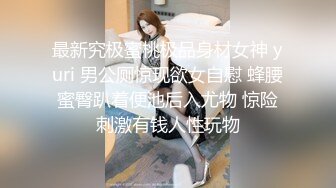 最新究极蜜桃极品身材女神 yuri 男公厕惊现欲女自慰 蜂腰蜜臀趴着便池后入尤物 惊险刺激有钱人性玩物