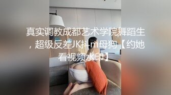 真实调教成都艺术学院舞蹈生，超级反差JK抖m母狗【约她看视频水印】