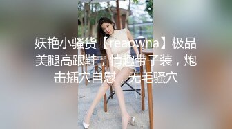 妖艳小骚货【reaowna】极品美腿高跟鞋，情趣带子装，炮击插穴自慰，无毛骚穴