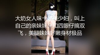 大奶女人味十足美少妇，叫上自己的亲妹妹来和四眼仔搞双飞，美腿妹妹好嫩身材极品